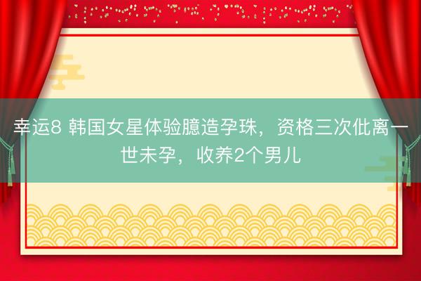 幸运8 韩国女星体验臆造孕珠，资格三次仳离一世未孕，收养2个男儿