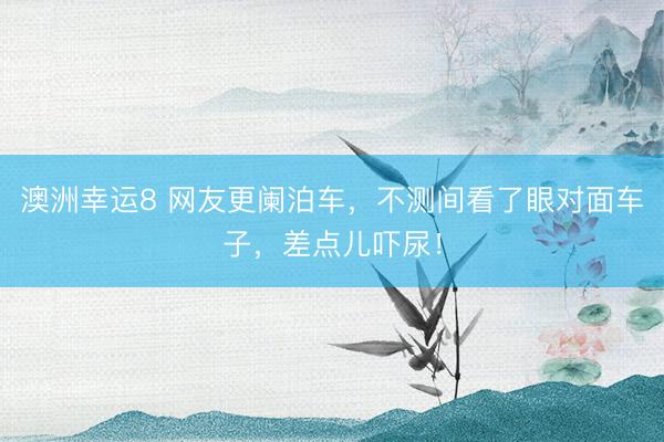 澳洲幸运8 网友更阑泊车，不测间看了眼对面车子，差点儿吓尿！
