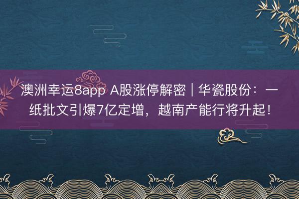 澳洲幸运8app A股涨停解密 | 华瓷股份：一纸批文引爆7亿定增，越南产能行将升起！