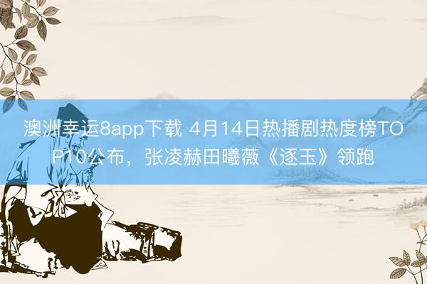 澳洲幸运8app下载 4月14日热播剧热度榜TOP10公布，张凌赫田曦薇《逐玉》领跑