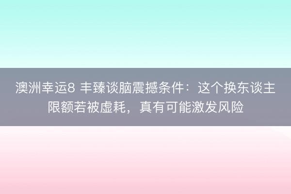 澳洲幸运8 丰臻谈脑震撼条件：这个换东谈主限额若被虚耗，真有可能激发风险