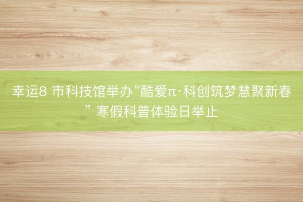 幸运8 市科技馆举办“酷爱π·科创筑梦慧聚新春” 寒假科普体验日举止