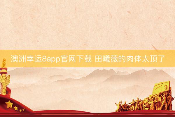 澳洲幸运8app官网下载 田曦薇的肉体太顶了