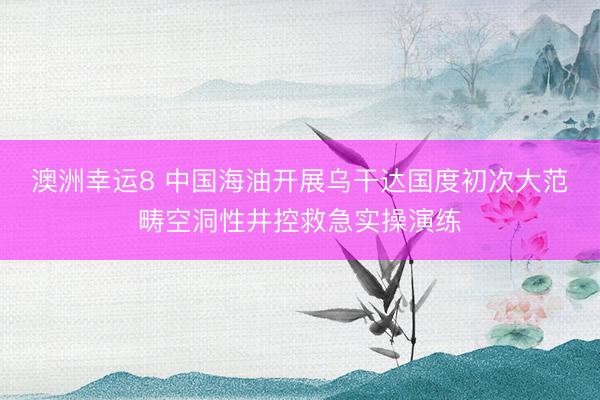 澳洲幸运8 中国海油开展乌干达国度初次大范畴空洞性井控救急实操演练