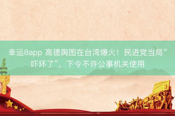 幸运8app 高德舆图在台湾爆火！民进党当局“吓坏了”，下令不许公事机关使用
