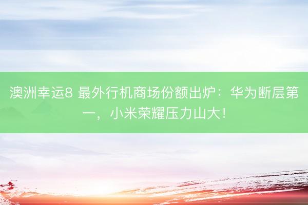 澳洲幸运8 最外行机商场份额出炉：华为断层第一，小米荣耀压力山大！
