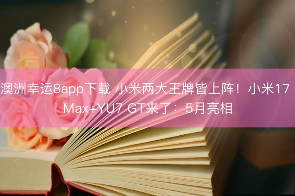 澳洲幸运8app下载 小米两大王牌皆上阵！小米17 Max+YU7 GT来了：5月亮相