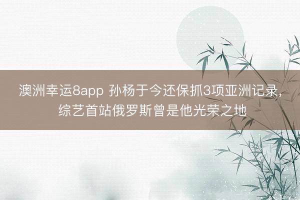 澳洲幸运8app 孙杨于今还保抓3项亚洲记录, 综艺首站俄罗斯曾是他光荣之地