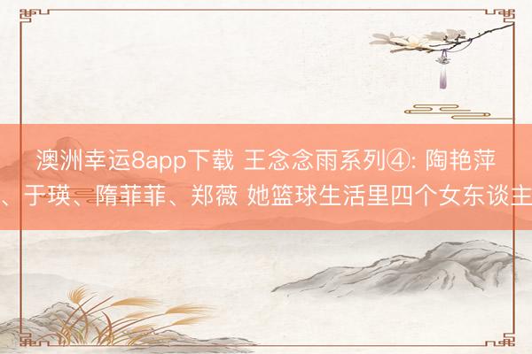 澳洲幸运8app下载 王念念雨系列④: 陶艳萍、于瑛、隋菲菲、郑薇 她篮球生活里四个女东谈主