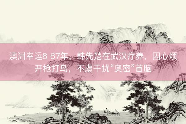 澳洲幸运8 67年，韩先楚在武汉疗养，因心烦开枪打鸟，不虞干扰“奥密”首脑