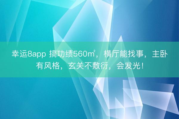 幸运8app 搞功绩560㎡，横厅能找事，主卧有风格，玄关不敷衍，会发光！